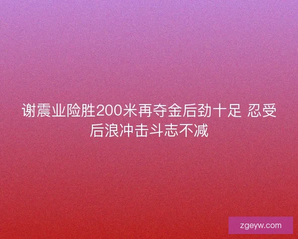 谢震业险胜200米再夺金后劲十足 忍受后浪冲击斗志不减