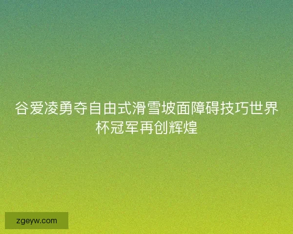 谷爱凌勇夺自由式滑雪坡面障碍技巧世界杯冠军再创辉煌